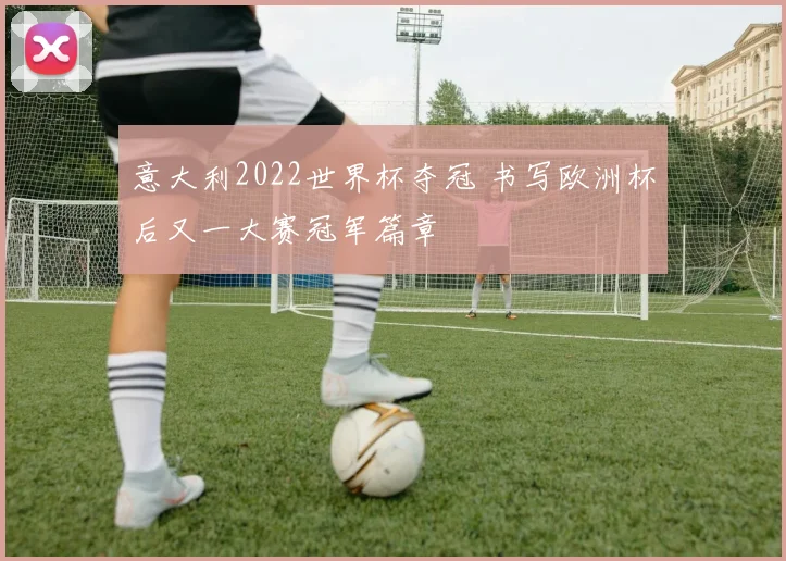 意大利2022世界杯夺冠 书写欧洲杯后又一大赛冠军篇章