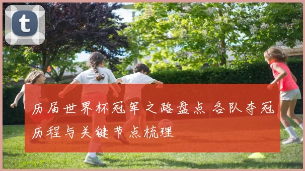 历届世界杯冠军之路盘点 各队夺冠历程与关键节点梳理