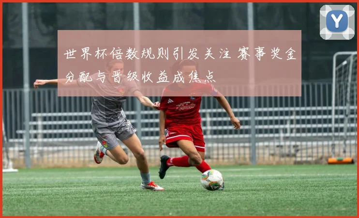 世界杯倍数规则引发关注 赛事奖金分配与晋级收益成焦点